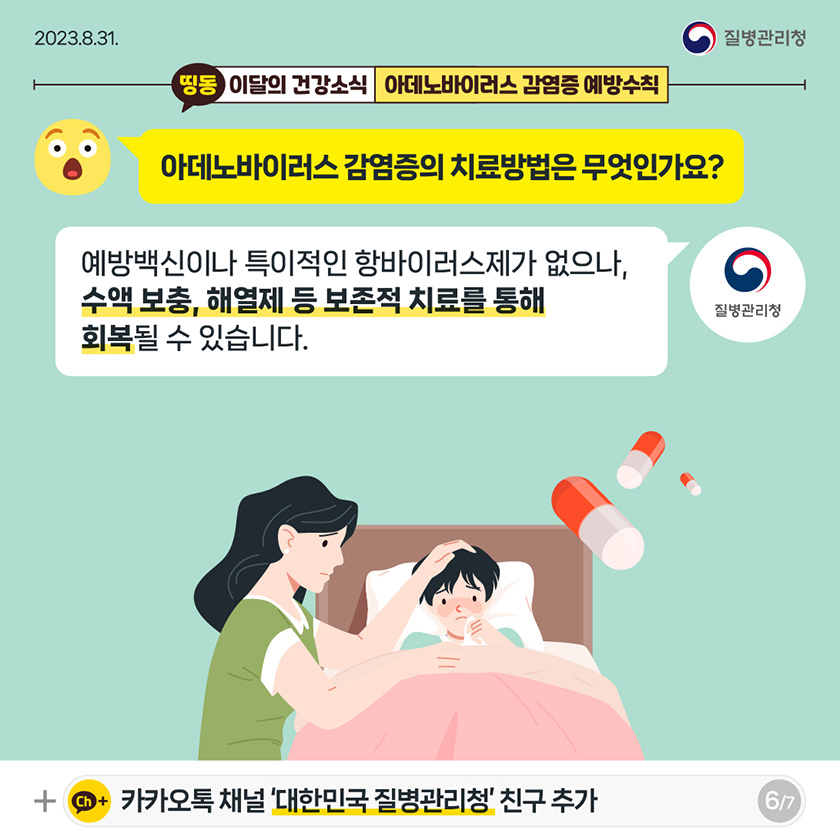 [2023년 8월 31일 질병관리청] 띵동 이달의 건강소식 아데노바이러스 감염증 예방수칙 아데노바이러스 감염증의 치료방법은 무엇인가요? 예방백신이나 특이적인 항바이러스제가 없으나, 수액 보충, 해열제 등 보존적 치료를 통해 회복될 수 있습니다. 질병관리청 ch+ 카카오톡 채널 '대한민국 질병관리청' 친구 추가 [7페이지 중 6페이지]